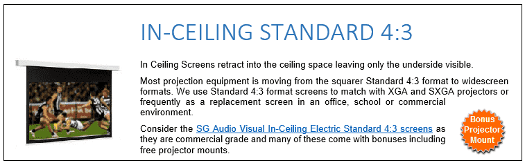In Ceiling Screens retract into the ceiling space leaving only the underside visible. Most projection equipment is moving from the squarer Standard 4:3 format to widescreen formats. We use Standard 4:3 format screens to match with XGA and SXGA projectors or frequently as a replacement screen in an office, school or commercial environment. Consider the SG Audio Visual In-Ceiling Electric Standard 4:3 screens as they are commercial grade and many of these come with bonuses including free projector mounts. 
